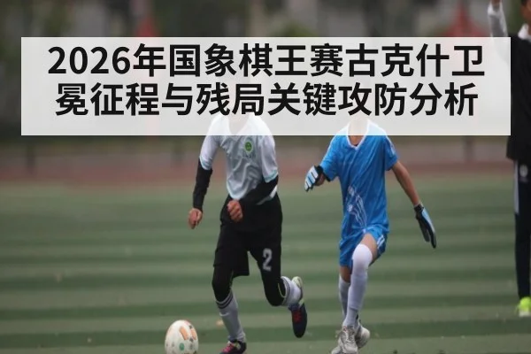 2026年国象棋王赛古克什卫冕征程与残局关键攻防分析（Crown Sports）